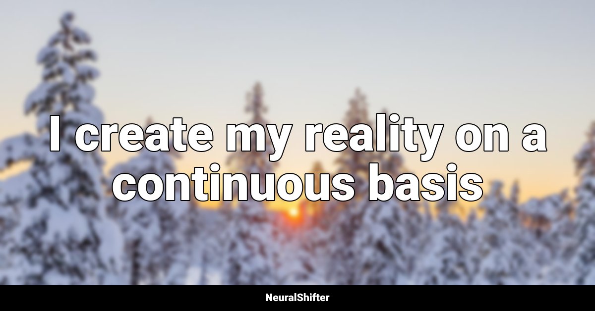 I create my reality on a continuous basis