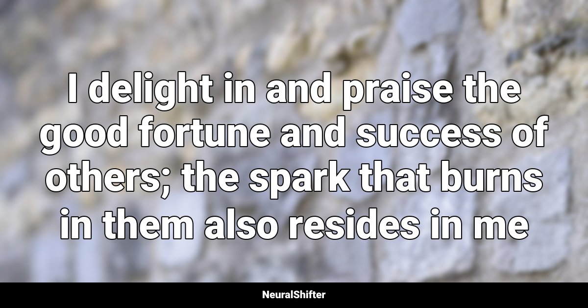 I delight in and praise the good fortune and success of others; the spark that burns in them also resides in me