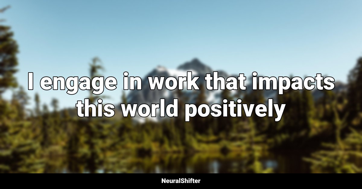 I engage in work that impacts this world positively