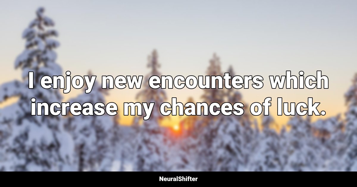 I enjoy new encounters which increase my chances of luck.