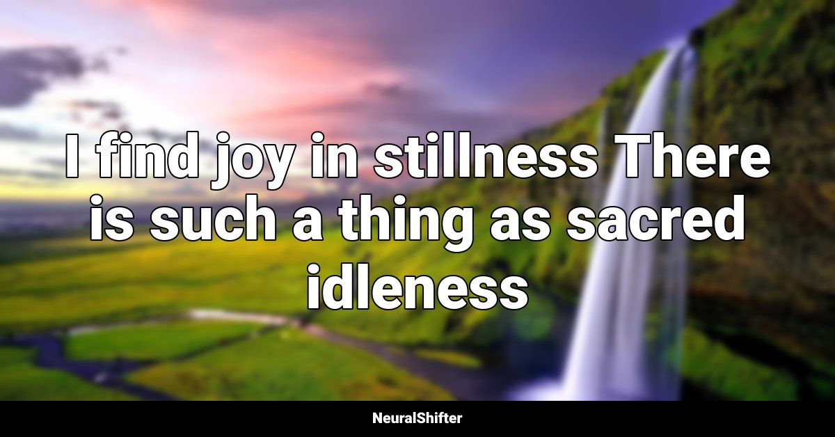 I find joy in stillness There is such a thing as sacred idleness