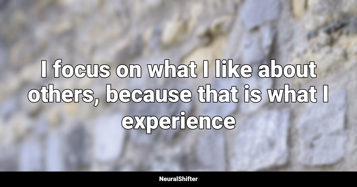 I focus on what I like about others, because that is what I experience
