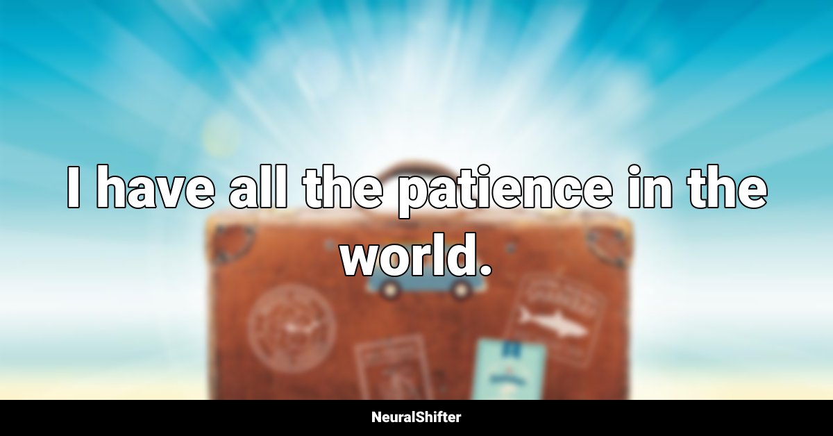 I have all the patience in the world.