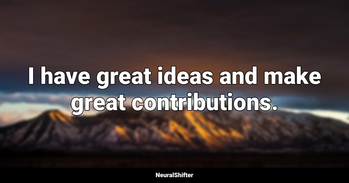I have great ideas and make great contributions.