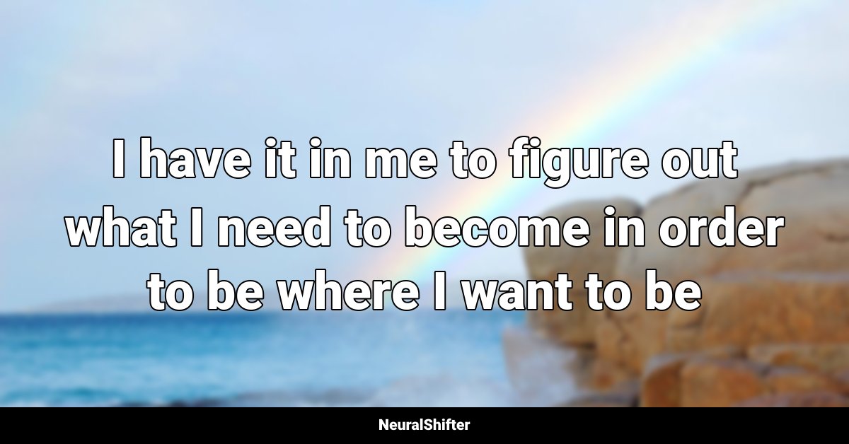I have it in me to figure out what I need to become in order to be where I want to be