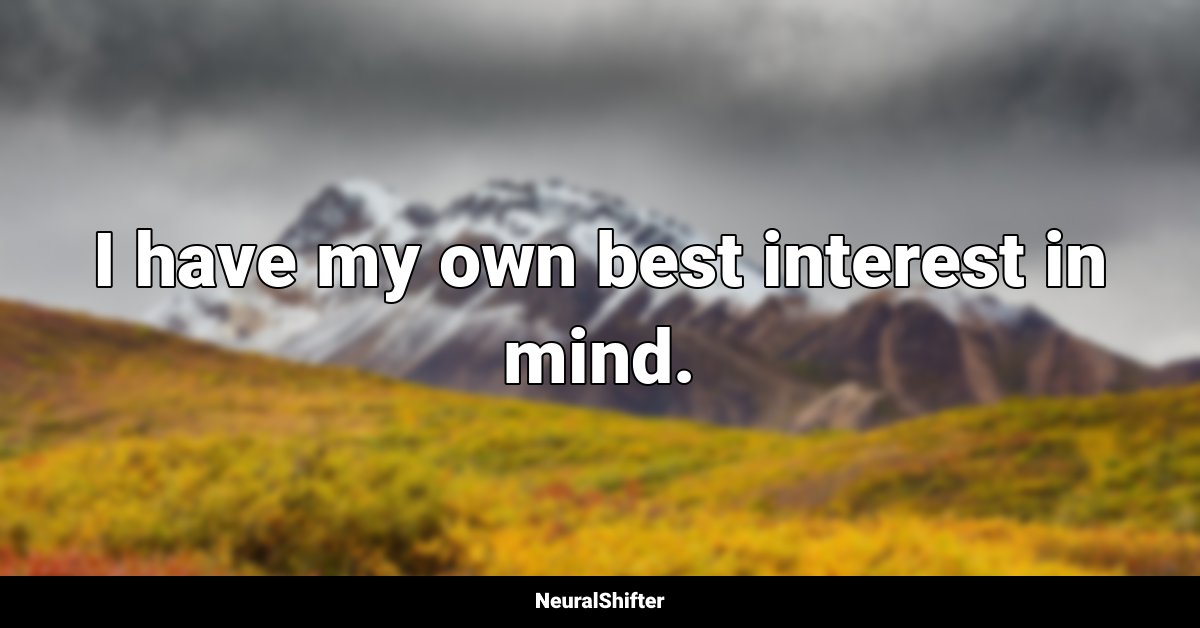 I have my own best interest in mind.