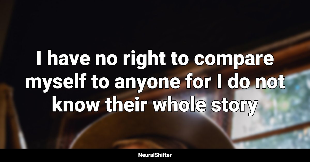 I have no right to compare myself to anyone for I do not know their whole story