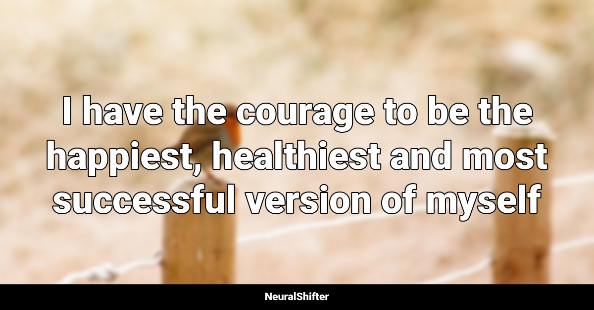 I have the courage to be the happiest, healthiest and most successful version of myself