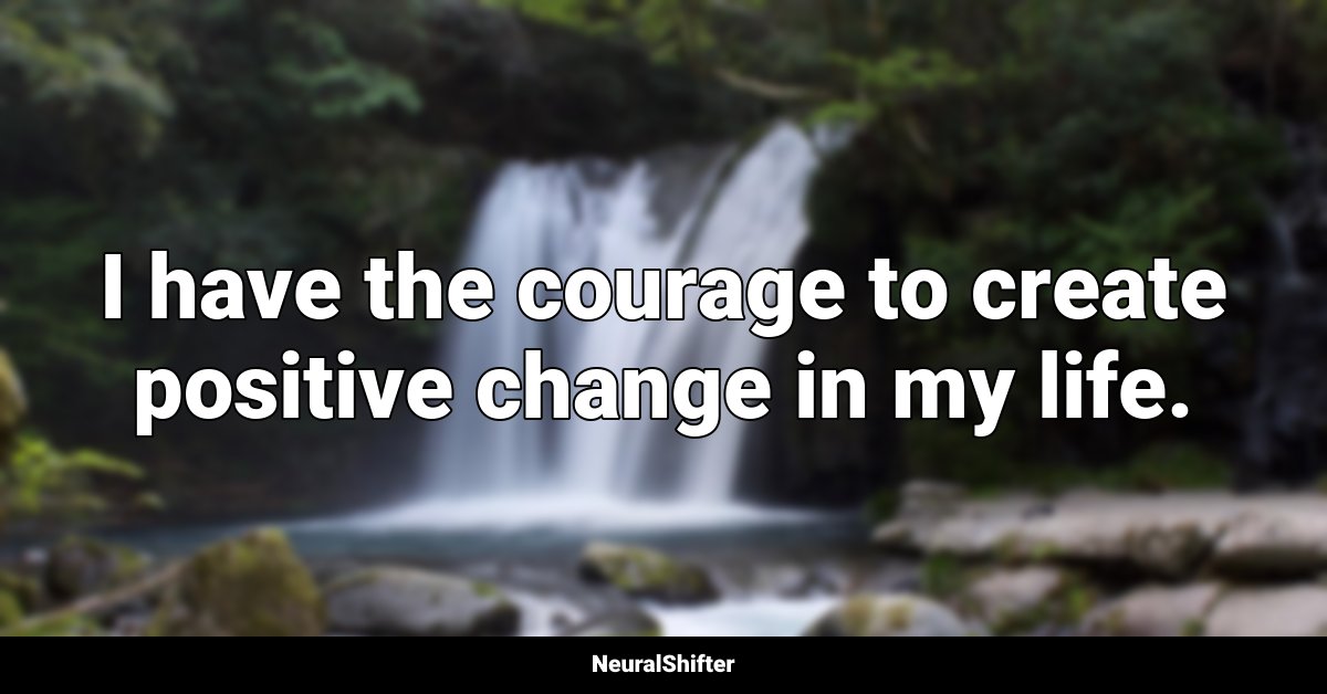 I have the courage to create positive change in my life.