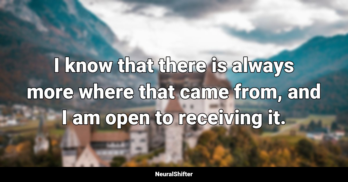 I know that there is always more where that came from, and I am open to receiving it.
