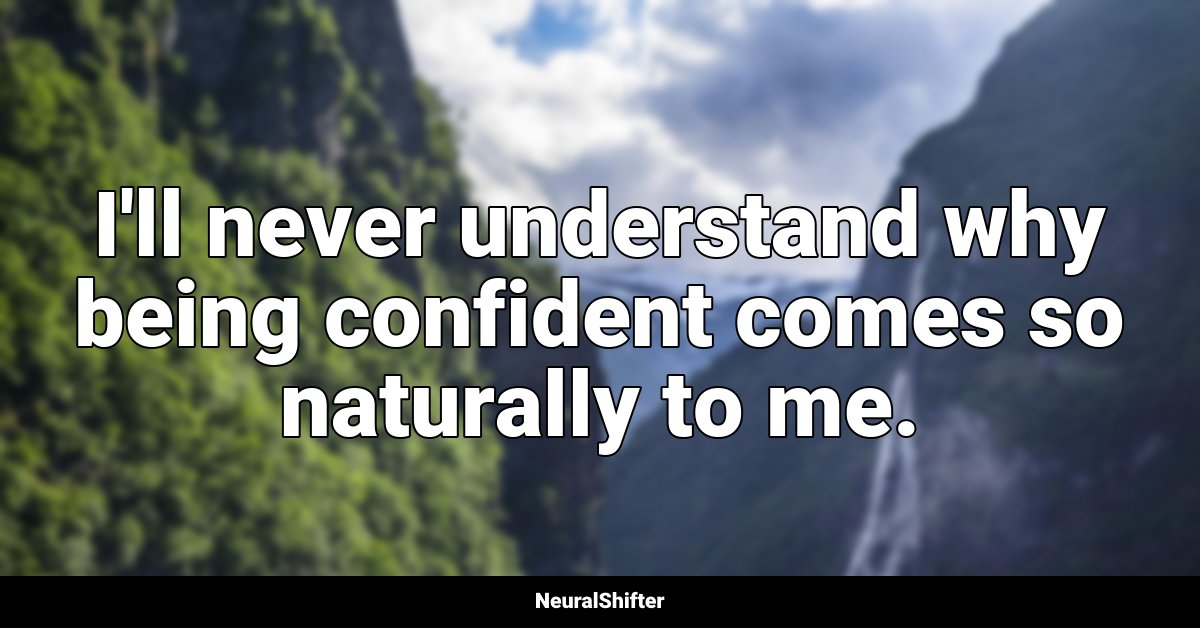 I'll never understand why being confident comes so naturally to me.