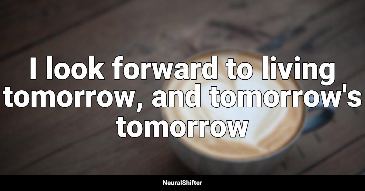 I look forward to living tomorrow, and tomorrow's tomorrow