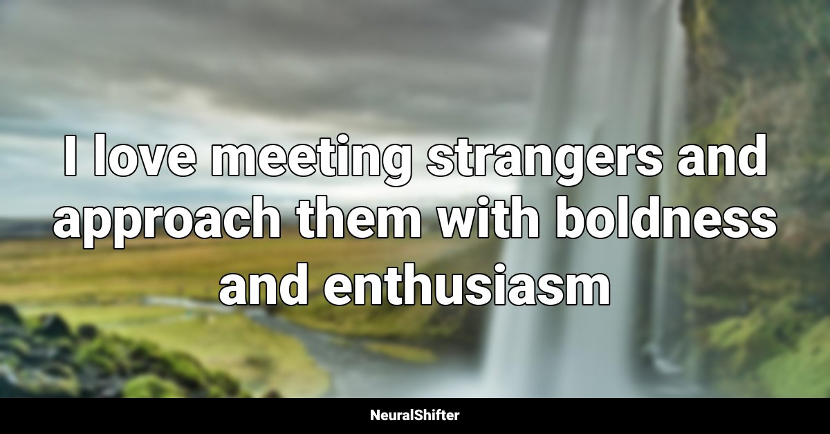 I love meeting strangers and approach them with boldness and enthusiasm