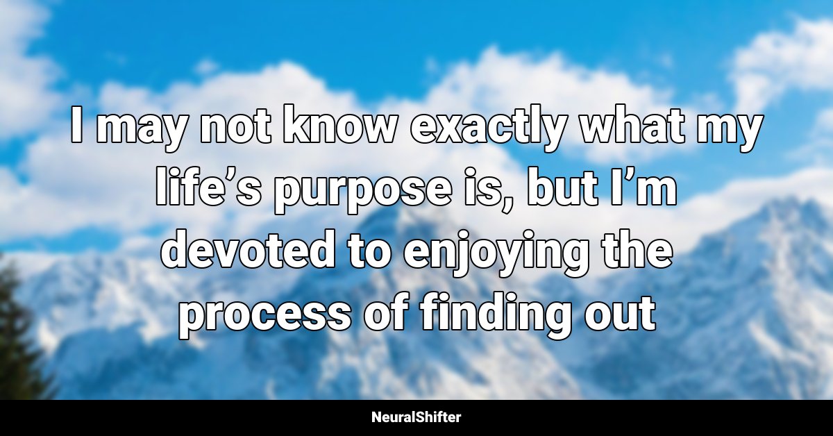 I may not know exactly what my life’s purpose is, but I’m devoted to enjoying the process of finding out