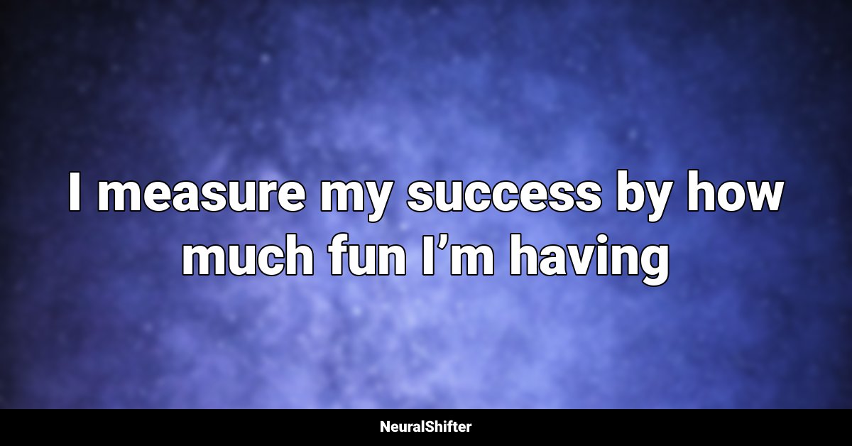 I measure my success by how much fun I’m having