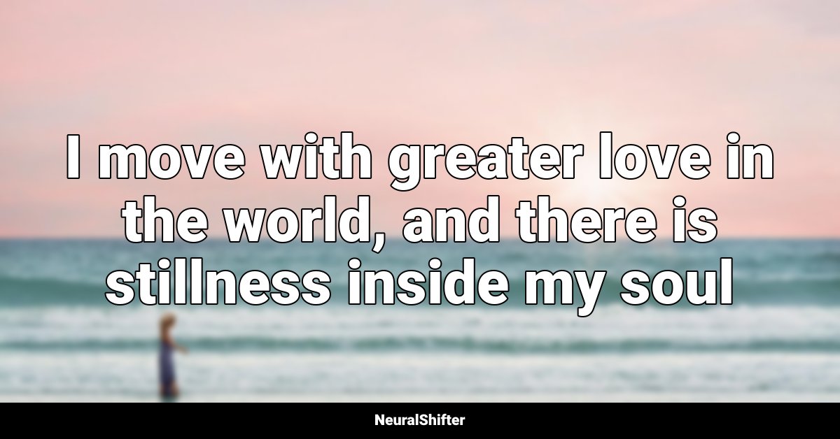 I move with greater love in the world, and there is stillness inside my soul