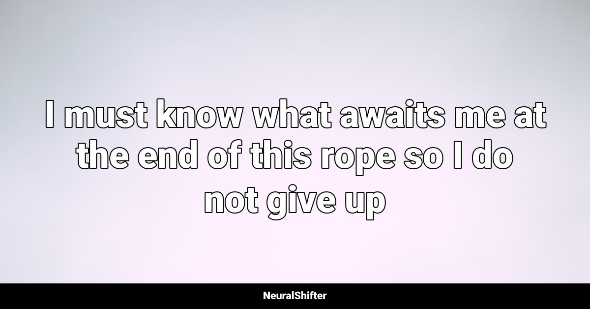 I must know what awaits me at the end of this rope so I do not give up