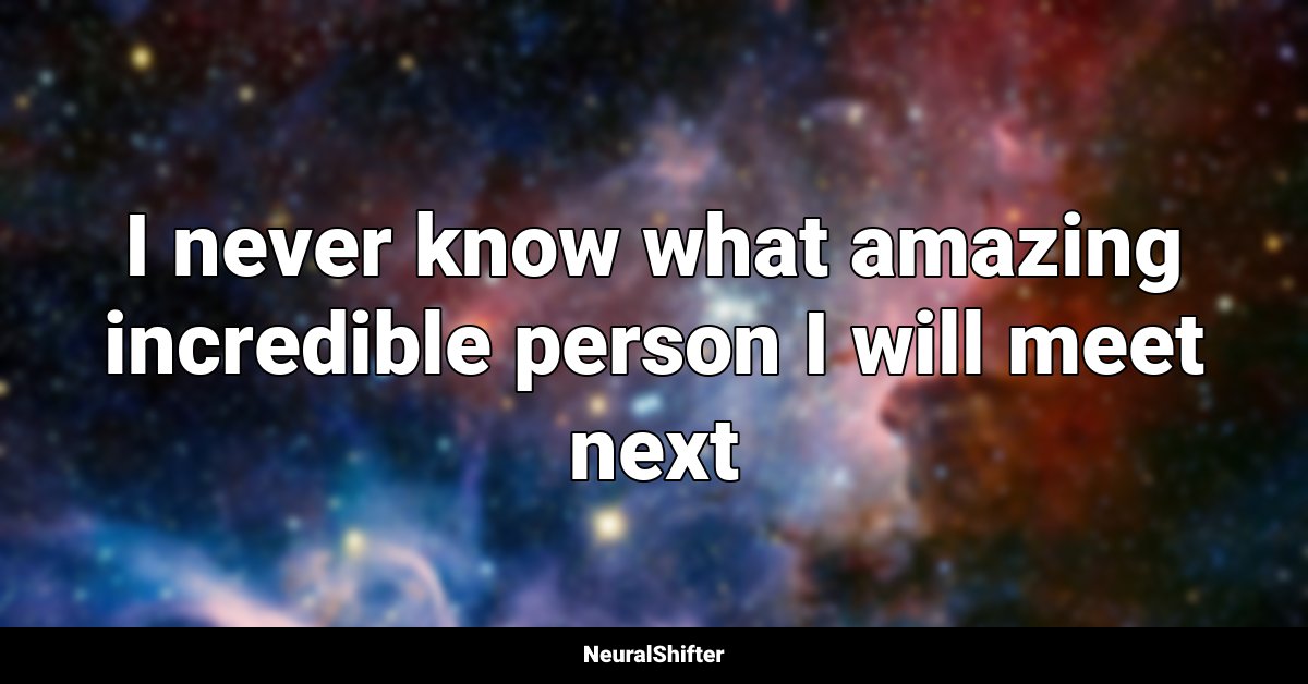 I never know what amazing incredible person I will meet next