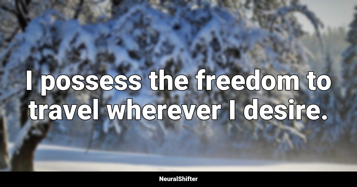 I possess the freedom to travel wherever I desire.