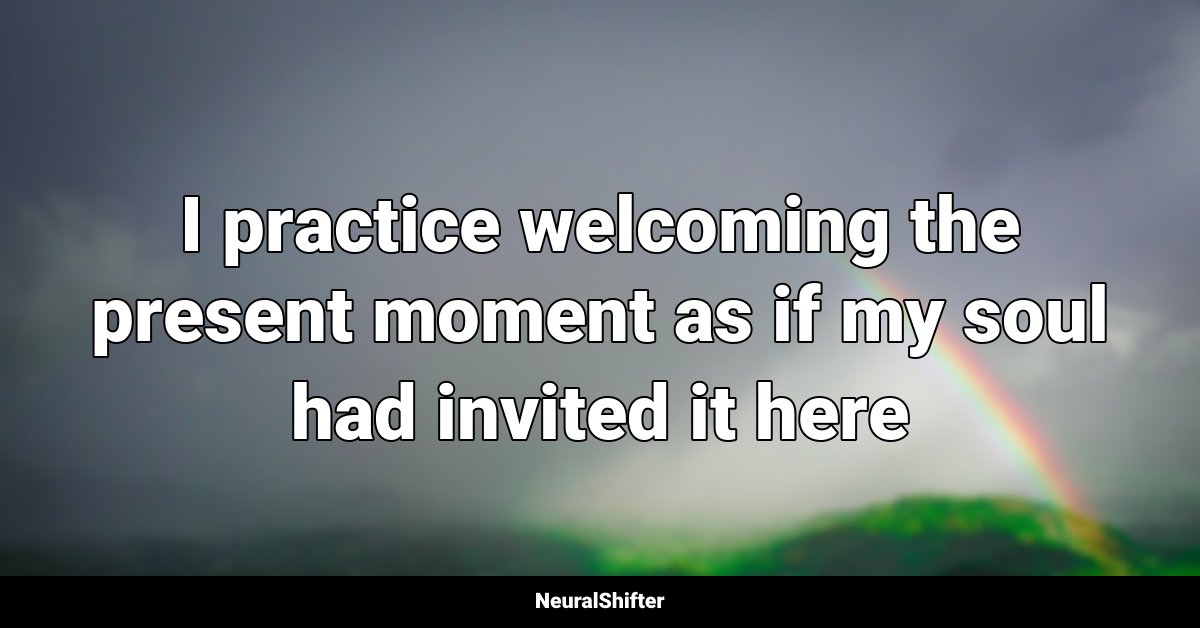 I practice welcoming the present moment as if my soul had invited it here