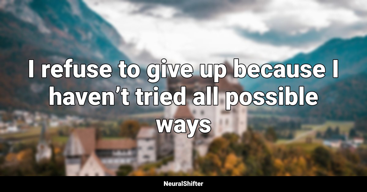 I refuse to give up because I haven’t tried all possible ways