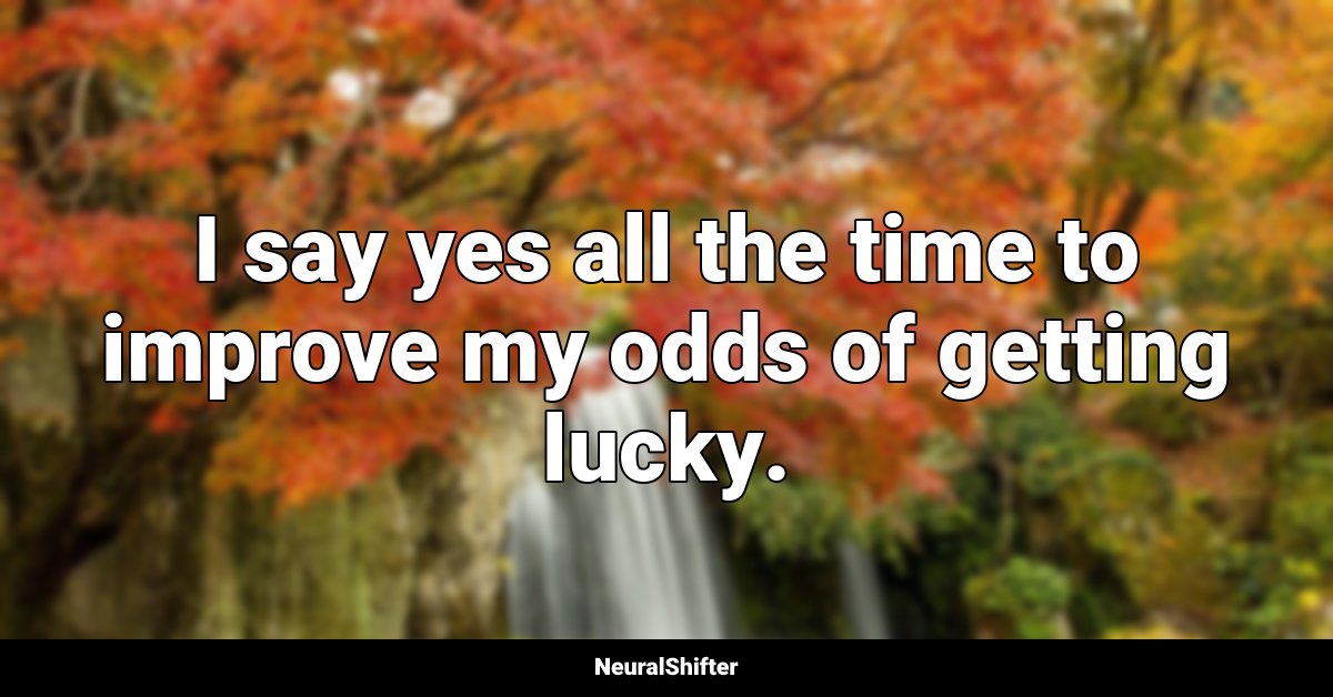 I say yes all the time to improve my odds of getting lucky.
