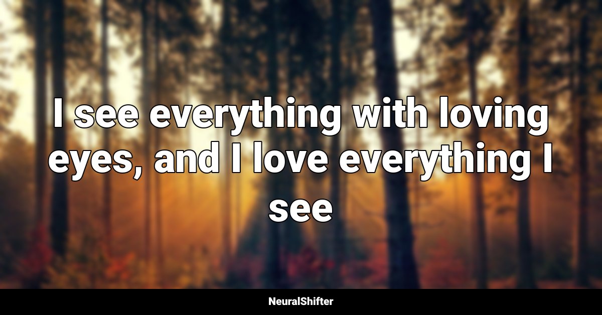 I see everything with loving eyes, and I love everything I see