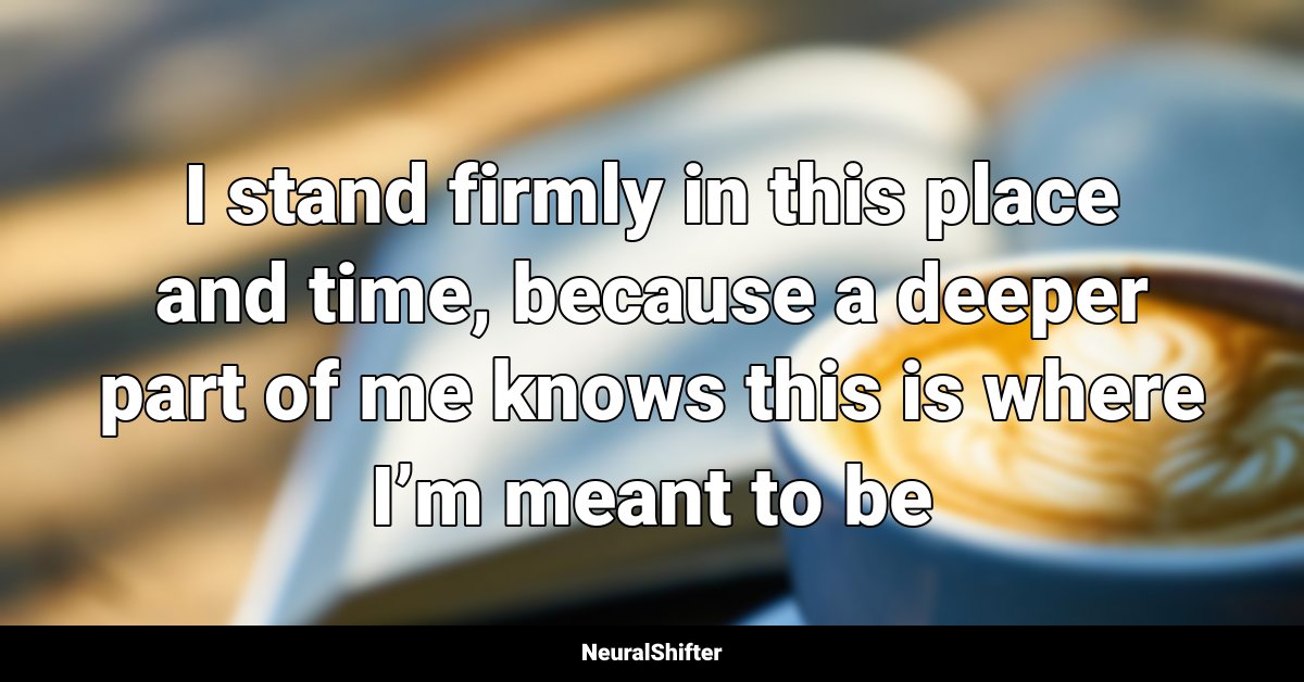 I stand firmly in this place and time, because a deeper part of me knows this is where I’m meant to be