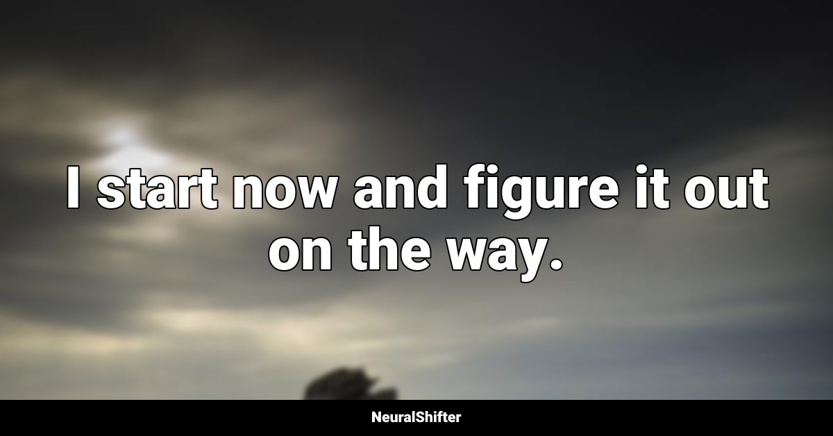 I start now and figure it out on the way.