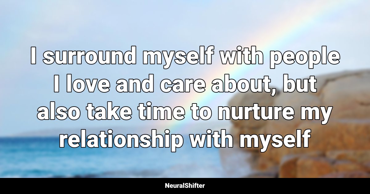 I surround myself with people I love and care about, but also take time to nurture my relationship with myself