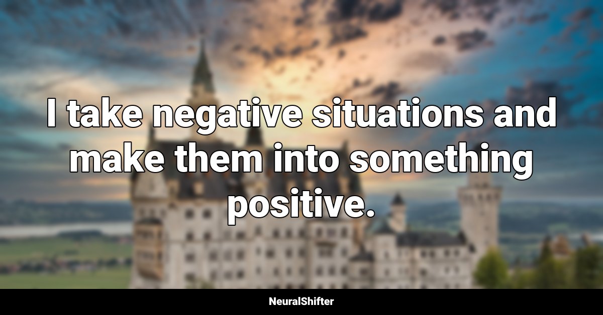 I take negative situations and make them into something positive.