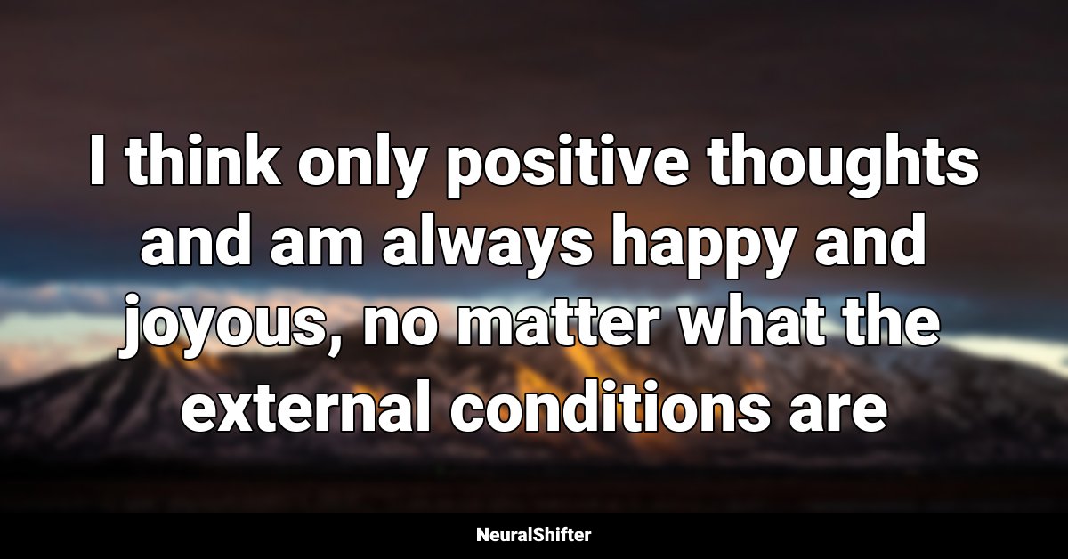 I think only positive thoughts and am always happy and joyous, no matter what the external conditions are