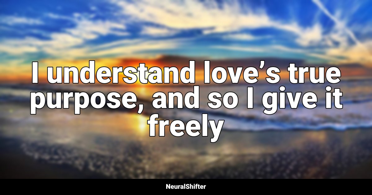 I understand love’s true purpose, and so I give it freely