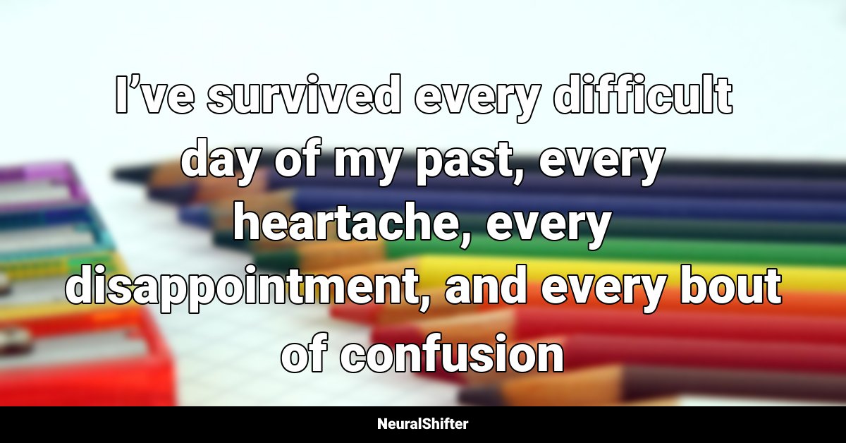 I’ve survived every difficult day of my past, every heartache, every disappointment, and every bout of confusion