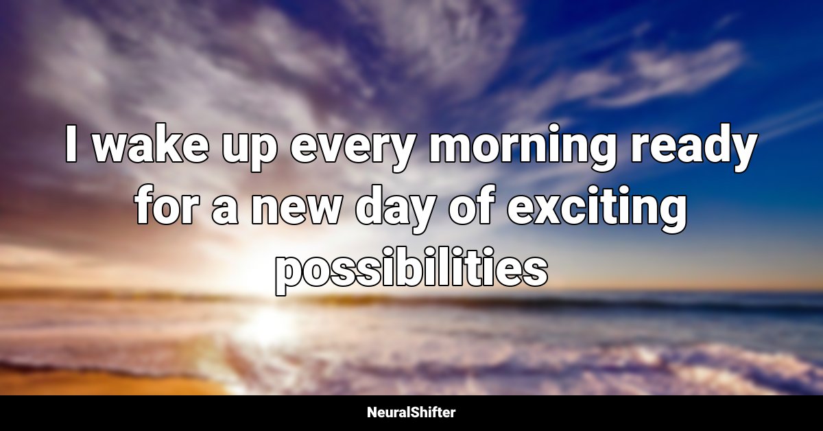 I wake up every morning ready for a new day of exciting possibilities