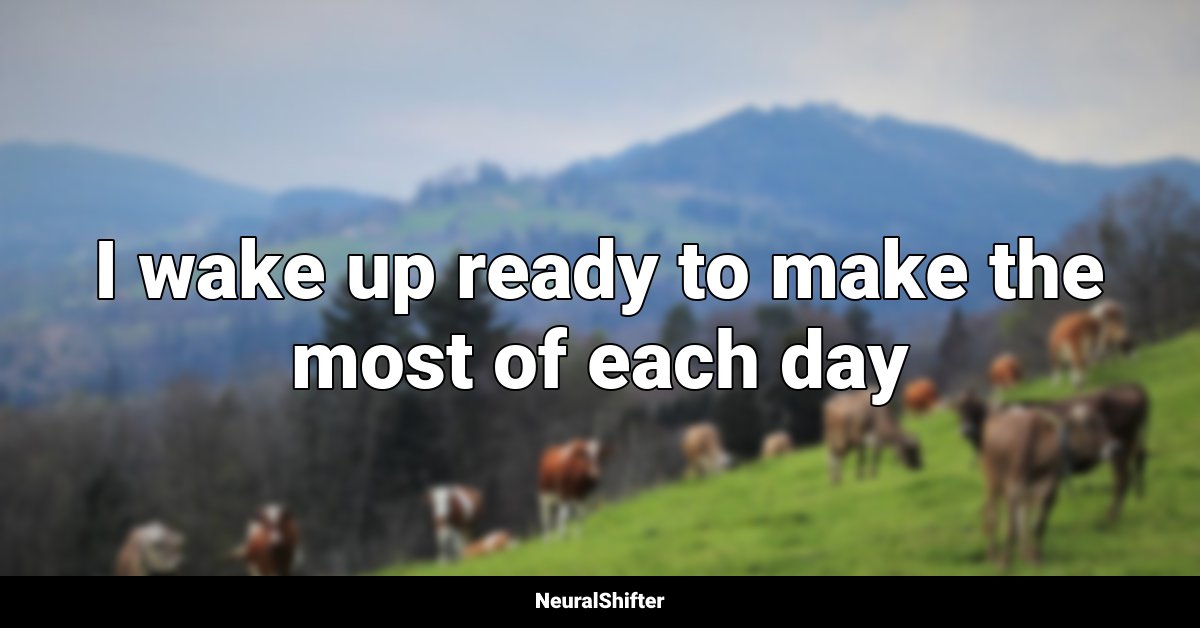 I wake up ready to make the most of each day