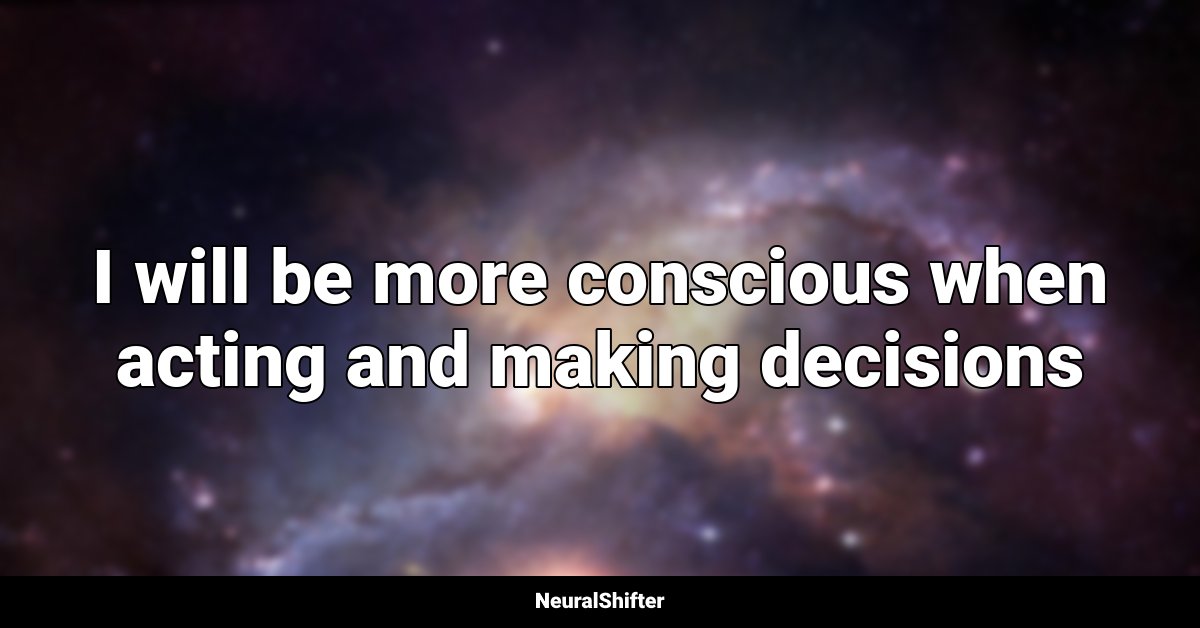 I will be more conscious when acting and making decisions