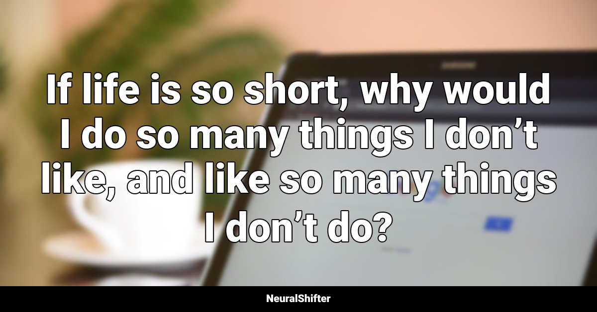 If life is so short, why would I do so many things I don’t like, and like so many things I don’t do?