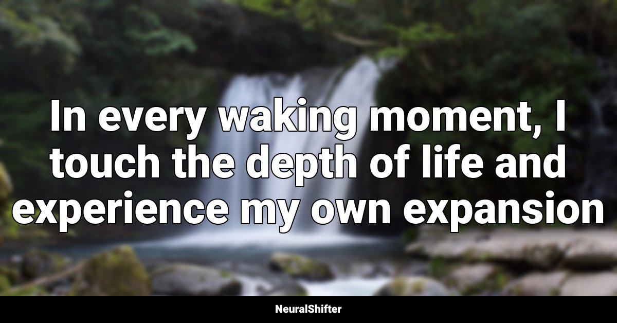 In every waking moment, I touch the depth of life and experience my own expansion