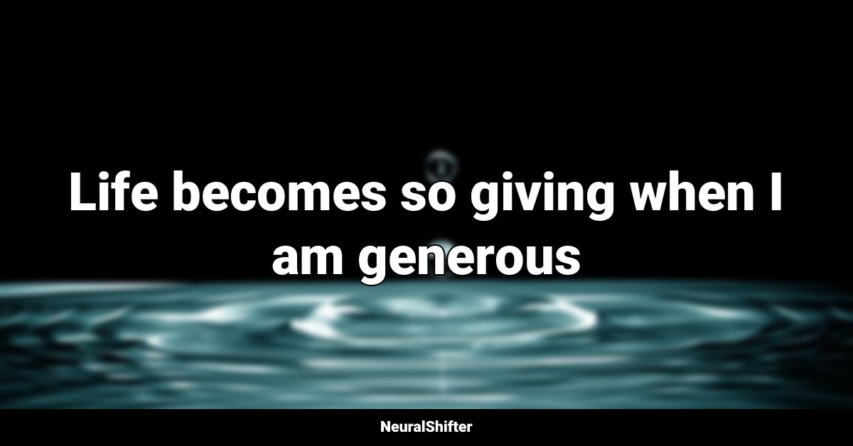 Life becomes so giving when I am generous
