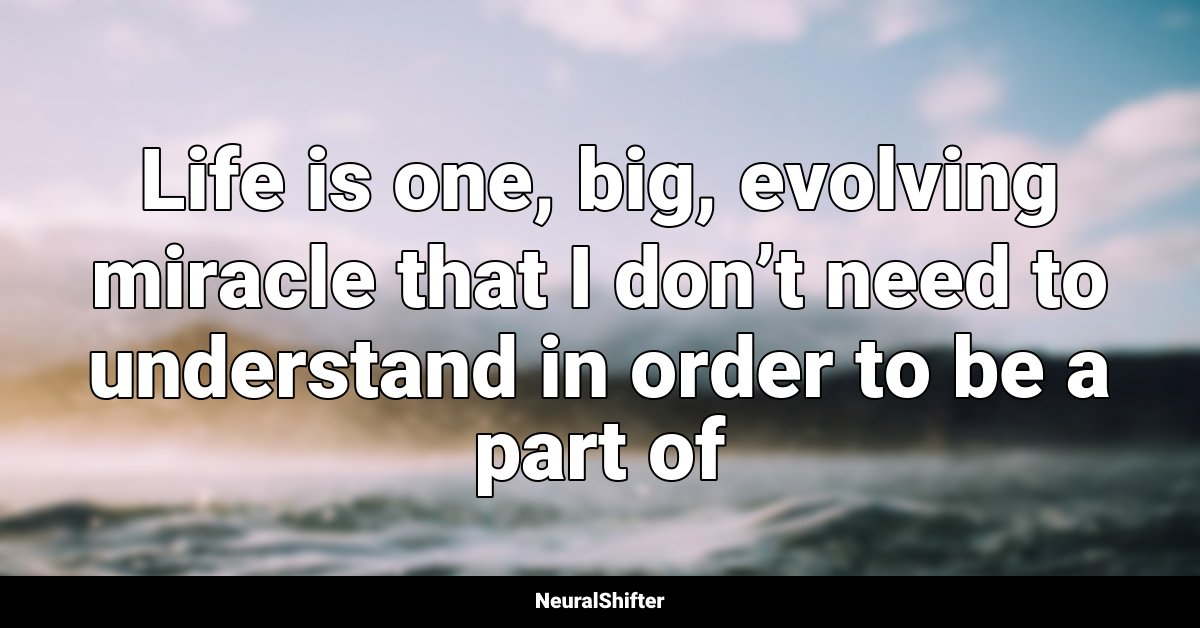 Life is one, big, evolving miracle that I don’t need to understand in order to be a part of