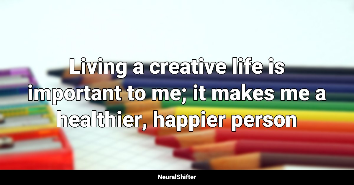 Living a creative life is important to me; it makes me a healthier, happier person