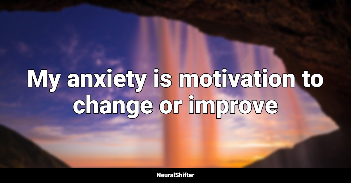 My anxiety is motivation to change or improve