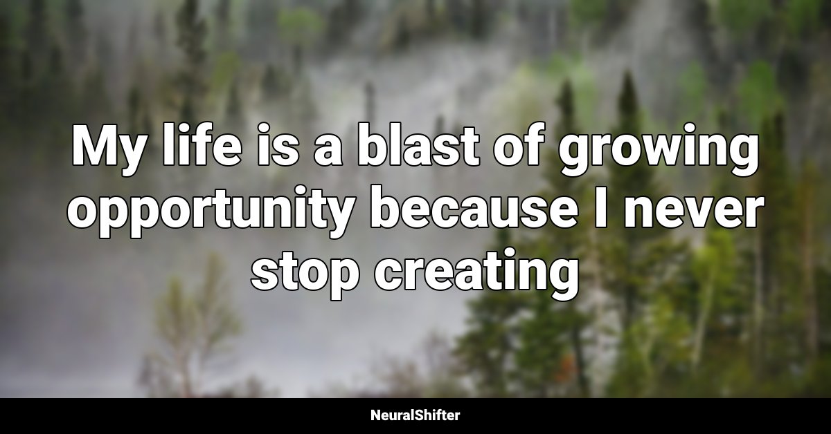 My life is a blast of growing opportunity because I never stop creating