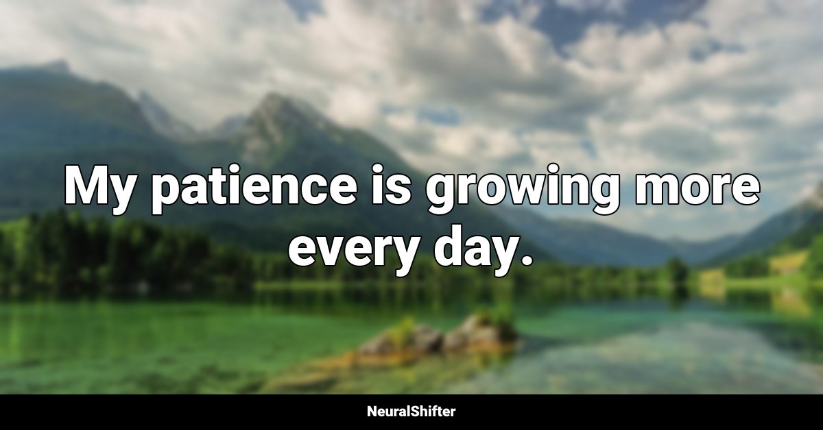 My patience is growing more every day.