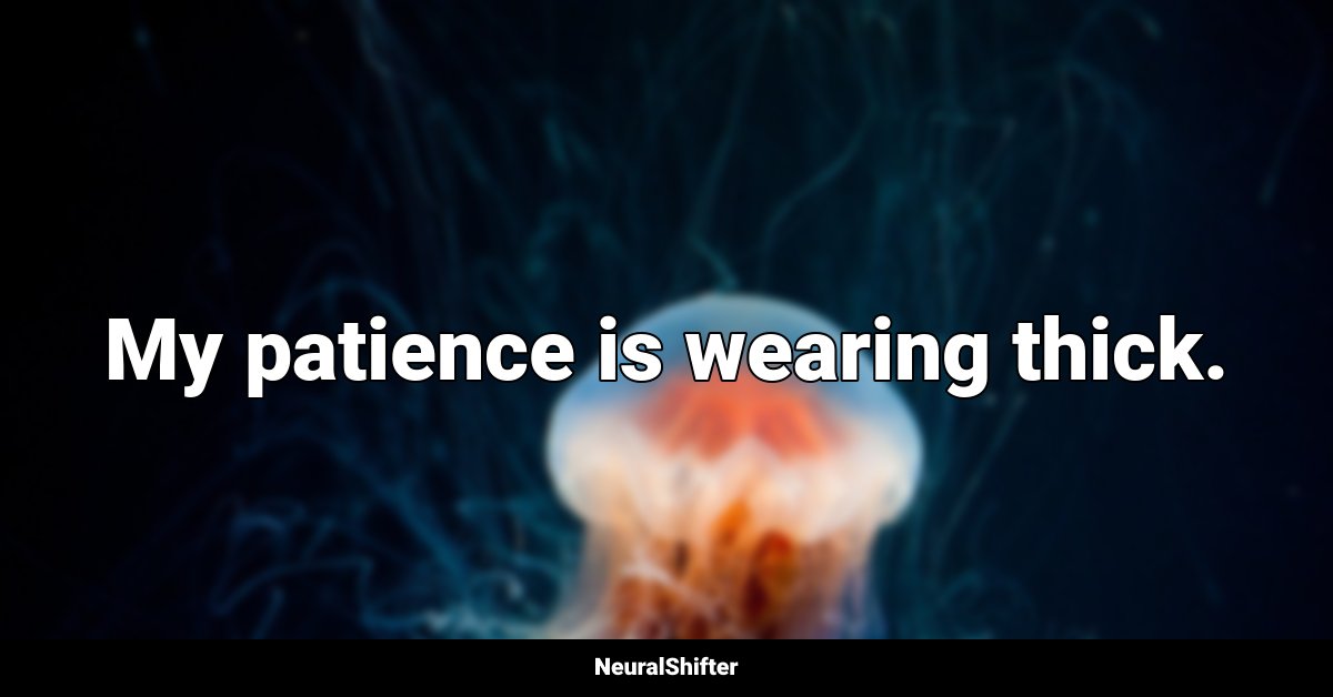 My patience is wearing thick.