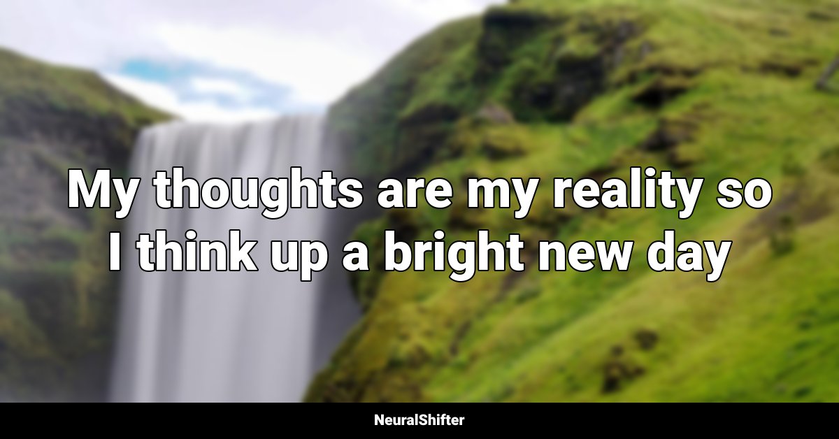 My thoughts are my reality so I think up a bright new day