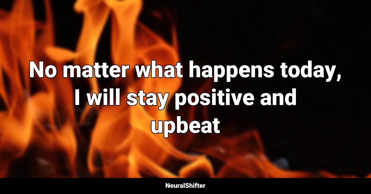 No matter what happens today, I will stay positive and upbeat