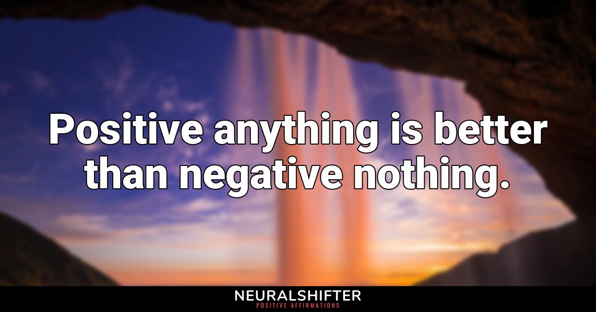 Positive anything is better than negative nothing.