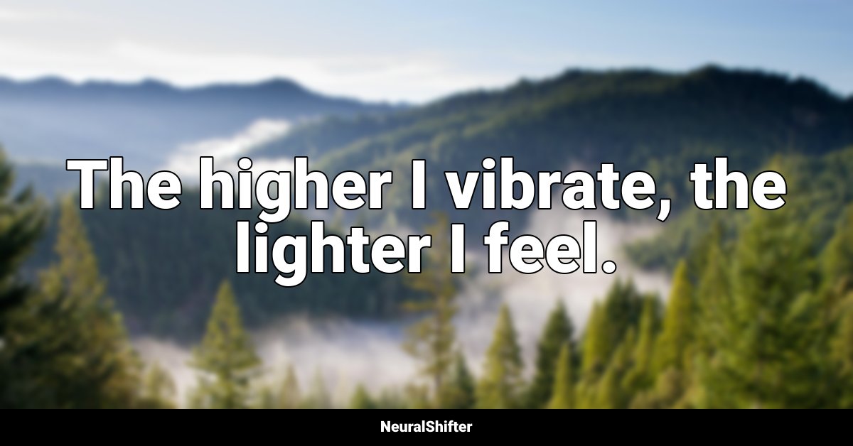 The higher I vibrate, the lighter I feel.